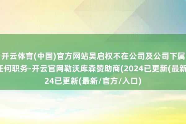 开云体育(中国)官方网站吴启权不在公司及公司下属子公司担任任何职务-开云官网勒沃库森赞助商(2024已更新(最新/官方/入口)