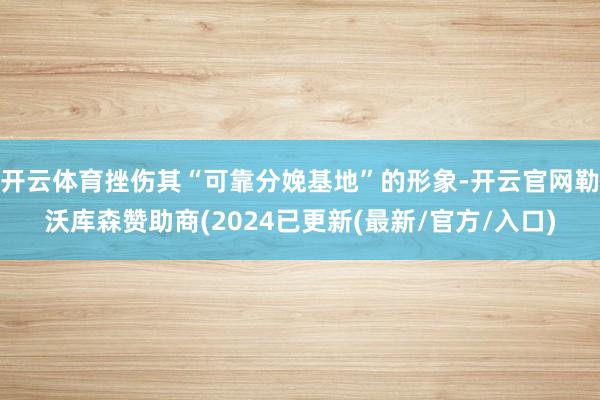 开云体育挫伤其“可靠分娩基地”的形象-开云官网勒沃库森赞助商(2024已更新(最新/官方/入口)