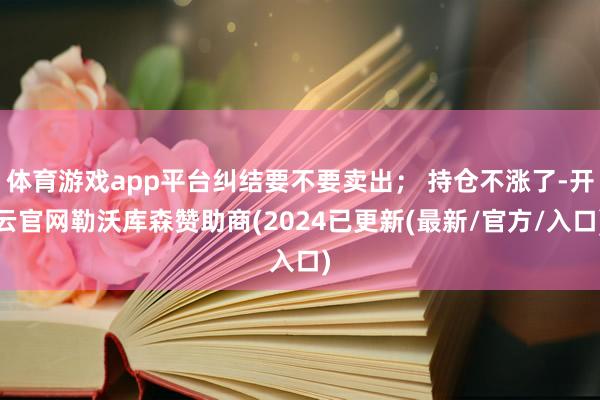 体育游戏app平台纠结要不要卖出； 持仓不涨了-开云官网勒沃库森赞助商(2024已更新(最新/官方/入口)