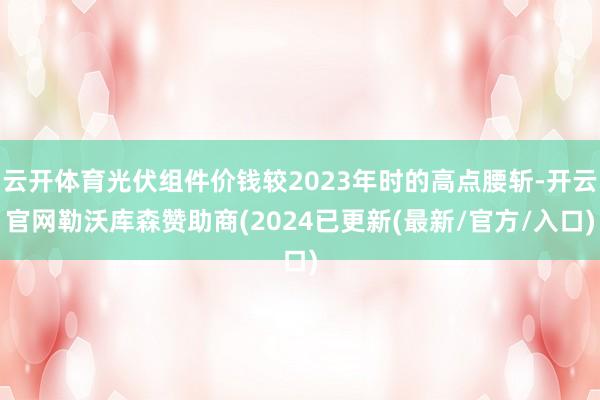 云开体育光伏组件价钱较2023年时的高点腰斩-开云官网勒沃库森赞助商(2024已更新(最新/官方/入口)
