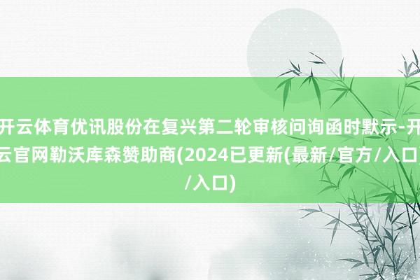 开云体育优讯股份在复兴第二轮审核问询函时默示-开云官网勒沃库森赞助商(2024已更新(最新/官方/入口)
