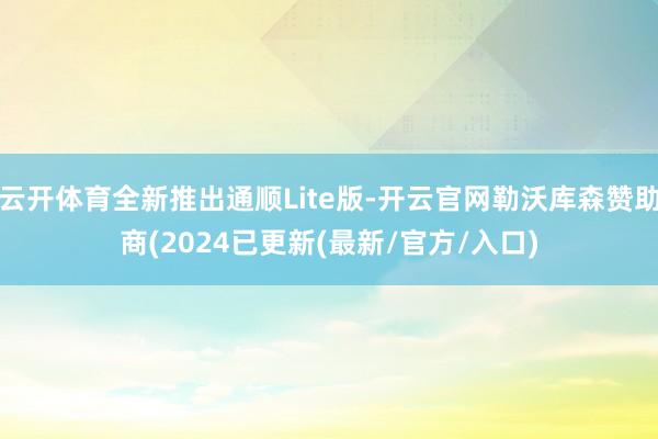 云开体育全新推出通顺Lite版-开云官网勒沃库森赞助商(2024已更新(最新/官方/入口)