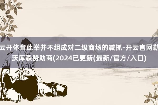云开体育此举并不组成对二级商场的减抓-开云官网勒沃库森赞助商(2024已更新(最新/官方/入口)