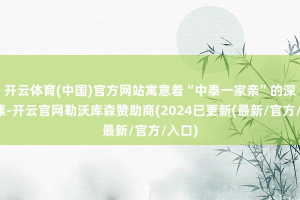 开云体育(中国)官方网站寓意着“中泰一家亲”的深厚情愫-开云官网勒沃库森赞助商(2024已更新(最新/官方/入口)