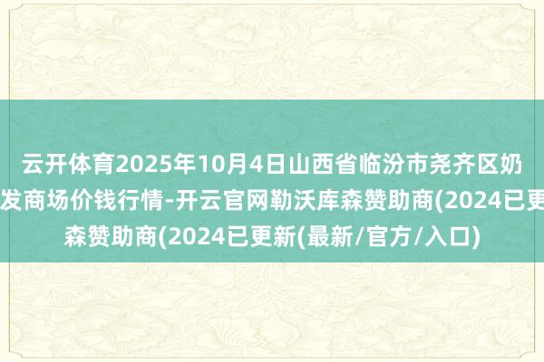 云开体育2025年10月4日山西省临汾市尧齐区奶牛场尧丰农副家具批发商场价钱行情-开云官网勒沃库森赞助商(2024已更新(最新/官方/入口)