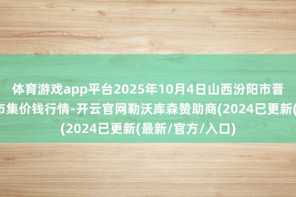 体育游戏app平台2025年10月4日山西汾阳市晋阳农副居品批发市集价钱行情-开云官网勒沃库森赞助商(2024已更新(最新/官方/入口)