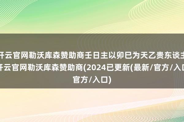 开云官网勒沃库森赞助商壬日主以卯巳为天乙贵东谈主-开云官网勒沃库森赞助商(2024已更新(最新/官方/入口)