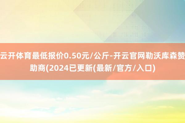 云开体育最低报价0.50元/公斤-开云官网勒沃库森赞助商(2024已更新(最新/官方/入口)