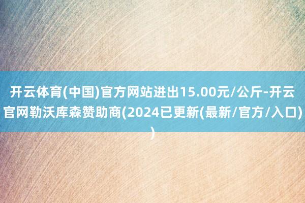 开云体育(中国)官方网站进出15.00元/公斤-开云官网勒沃库森赞助商(2024已更新(最新/官方/入口)