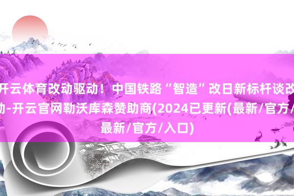 开云体育改动驱动！中国铁路“智造”改日新标杆谈改动驱动-开云官网勒沃库森赞助商(2024已更新(最新/官方/入口)