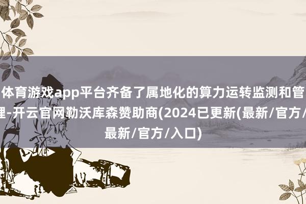 体育游戏app平台齐备了属地化的算力运转监测和管事料理-开云官网勒沃库森赞助商(2024已更新(最新/官方/入口)
