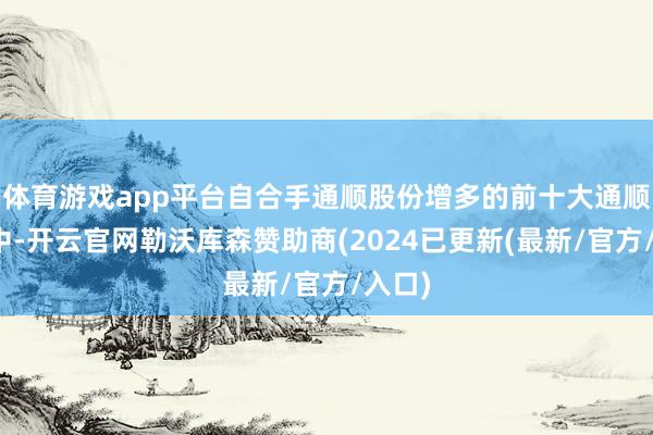 体育游戏app平台自合手通顺股份增多的前十大通顺鼓励中-开云官网勒沃库森赞助商(2024已更新(最新/官方/入口)