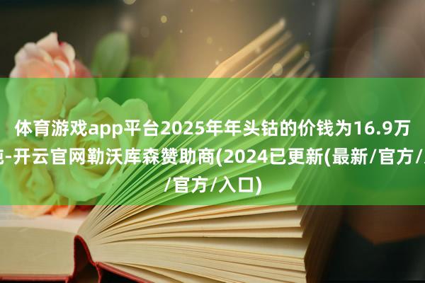 体育游戏app平台2025年年头钴的价钱为16.9万元/吨-开云官网勒沃库森赞助商(2024已更新(最新/官方/入口)