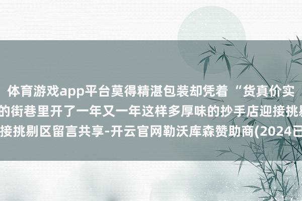 体育游戏app平台莫得精湛包装却凭着 “货真价实” 和 “不变初心”在新津的街巷里开了一年又一年这样多厚味的抄手店迎接挑剔区留言共享-开云官网勒沃库森赞助商(2024已更新(最新/官方/入口)