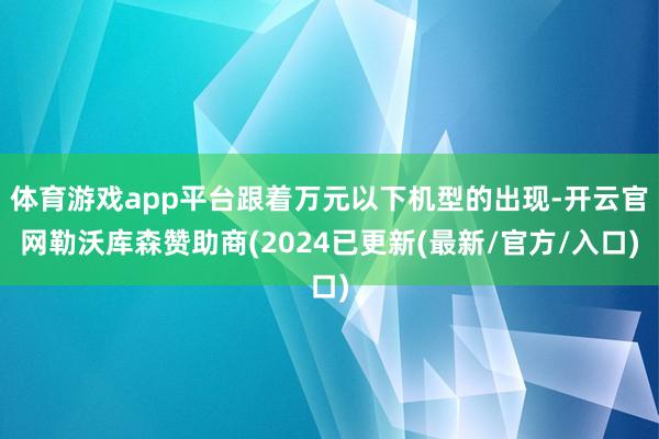 体育游戏app平台跟着万元以下机型的出现-开云官网勒沃库森赞助商(2024已更新(最新/官方/入口)