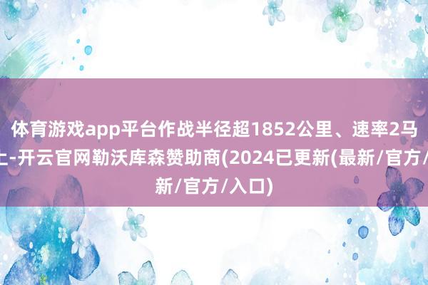 体育游戏app平台作战半径超1852公里、速率2马赫以上-开云官网勒沃库森赞助商(2024已更新(最新/官方/入口)