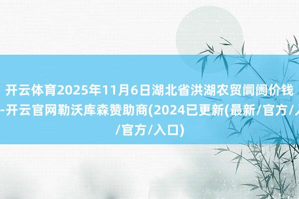 开云体育2025年11月6日湖北省洪湖农贸阛阓价钱行情-开云官网勒沃库森赞助商(2024已更新(最新/官方/入口)