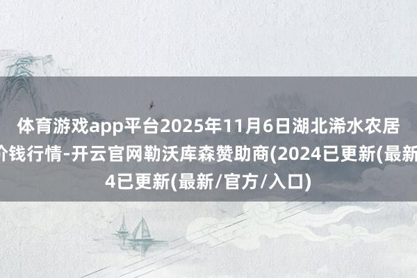 体育游戏app平台2025年11月6日湖北浠水农居品批发市集价钱行情-开云官网勒沃库森赞助商(2024已更新(最新/官方/入口)