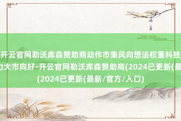 开云官网勒沃库森赞助商动作市集风向想法权重科技股集体高潮助力大市向好-开云官网勒沃库森赞助商(2024已更新(最新/官方/入口)