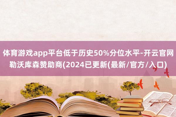 体育游戏app平台低于历史50%分位水平-开云官网勒沃库森赞助商(2024已更新(最新/官方/入口)