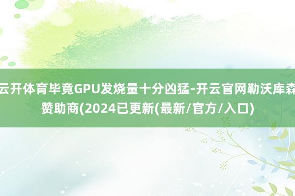 云开体育毕竟GPU发烧量十分凶猛-开云官网勒沃库森赞助商(2024已更新(最新/官方/入口)