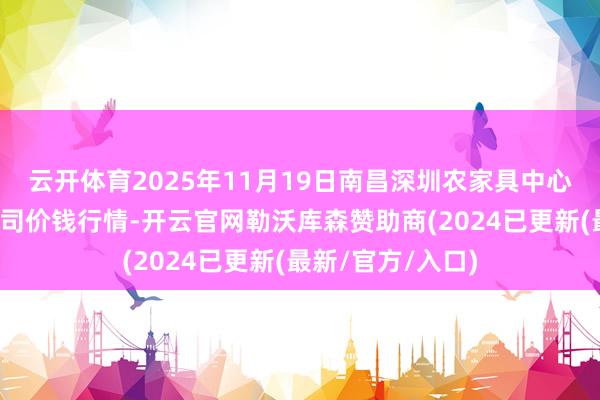 云开体育2025年11月19日南昌深圳农家具中心批发商场有限公司价钱行情-开云官网勒沃库森赞助商(2024已更新(最新/官方/入口)