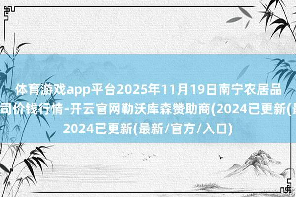 体育游戏app平台2025年11月19日南宁农居品中心有限包袱公司价钱行情-开云官网勒沃库森赞助商(2024已更新(最新/官方/入口)