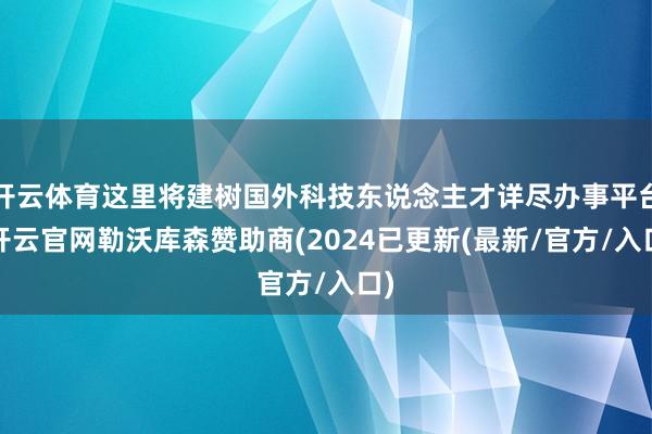 开云体育这里将建树国外科技东说念主才详尽办事平台-开云官网勒沃库森赞助商(2024已更新(最新/官方/入口)
