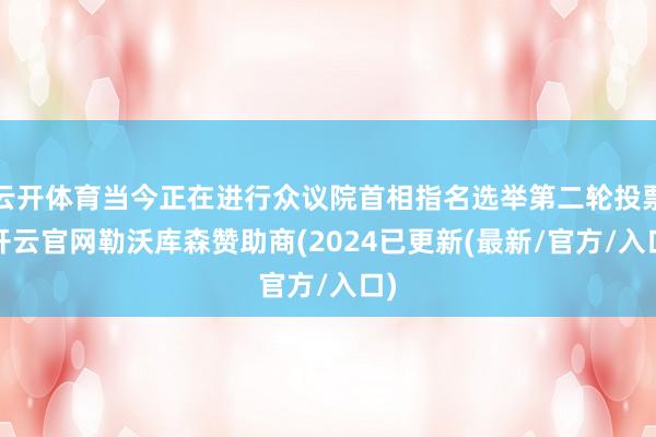 云开体育当今正在进行众议院首相指名选举第二轮投票-开云官网勒沃库森赞助商(2024已更新(最新/官方/入口)