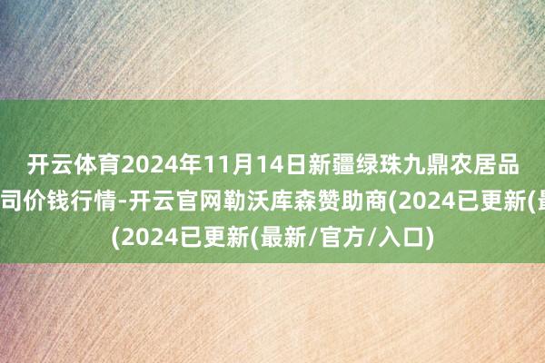 开云体育2024年11月14日新疆绿珠九鼎农居品目的贬责有限公司价钱行情-开云官网勒沃库森赞助商(2024已更新(最新/官方/入口)