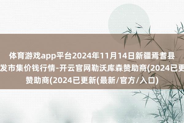 体育游戏app平台2024年11月14日新疆焉耆县光明农副家具玄虚批发市集价钱行情-开云官网勒沃库森赞助商(2024已更新(最新/官方/入口)