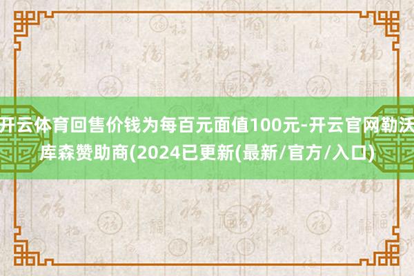 开云体育回售价钱为每百元面值100元-开云官网勒沃库森赞助商(2024已更新(最新/官方/入口)