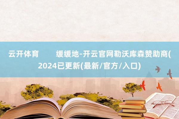 云开体育 缓缓地-开云官网勒沃库森赞助商(2024已更新(最新/官方/入口)