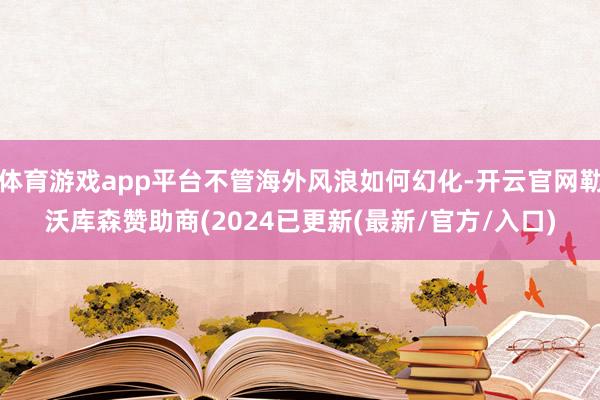 体育游戏app平台不管海外风浪如何幻化-开云官网勒沃库森赞助商(2024已更新(最新/官方/入口)