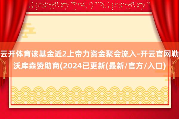 云开体育该基金近2上帝力资金聚会流入-开云官网勒沃库森赞助商(2024已更新(最新/官方/入口)