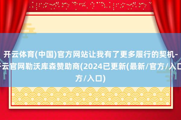 开云体育(中国)官方网站让我有了更多履行的契机-开云官网勒沃库森赞助商(2024已更新(最新/官方/入口)