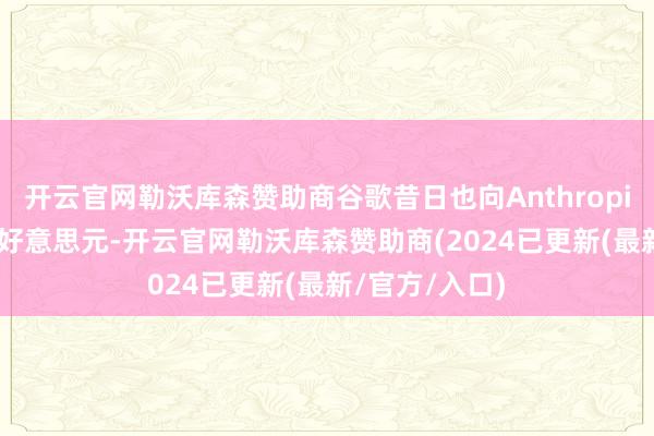 开云官网勒沃库森赞助商谷歌昔日也向Anthropic投资了20亿好意思元-开云官网勒沃库森赞助商(2024已更新(最新/官方/入口)