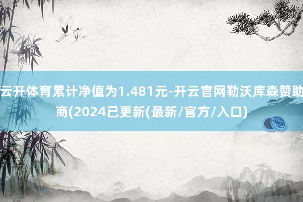 云开体育累计净值为1.481元-开云官网勒沃库森赞助商(2024已更新(最新/官方/入口)