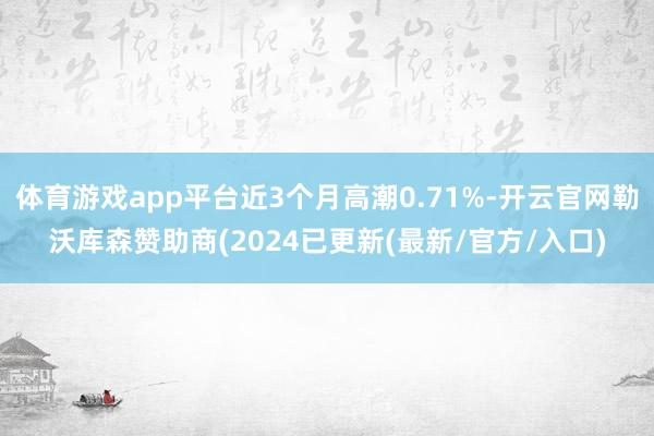 体育游戏app平台近3个月高潮0.71%-开云官网勒沃库森赞助商(2024已更新(最新/官方/入口)