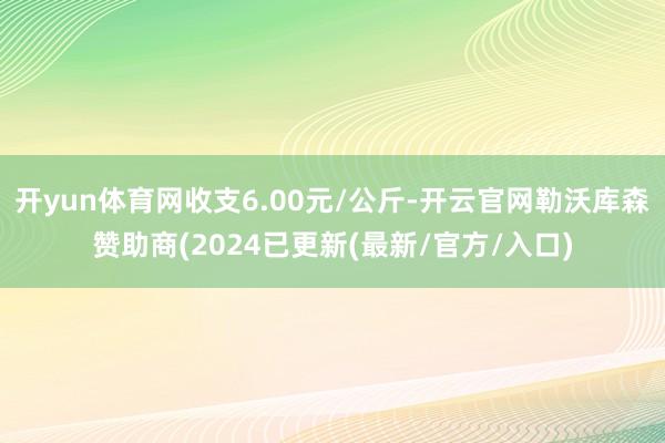 开yun体育网收支6.00元/公斤-开云官网勒沃库森赞助商(2024已更新(最新/官方/入口)