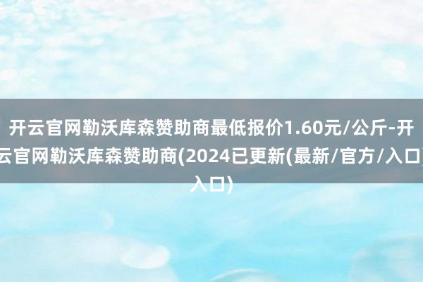 开云官网勒沃库森赞助商最低报价1.60元/公斤-开云官网勒沃库森赞助商(2024已更新(最新/官方/入口)