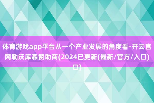 体育游戏app平台从一个产业发展的角度看-开云官网勒沃库森赞助商(2024已更新(最新/官方/入口)