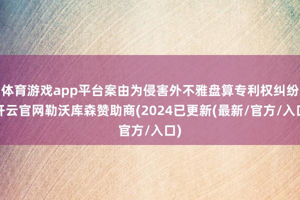 体育游戏app平台案由为侵害外不雅盘算专利权纠纷-开云官网勒沃库森赞助商(2024已更新(最新/官方/入口)