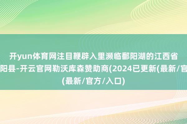 开yun体育网　　注目鞭辟入里　　濒临鄱阳湖的江西省上饶市鄱阳县-开云官网勒沃库森赞助商(2024已更新(最新/官方/入口)