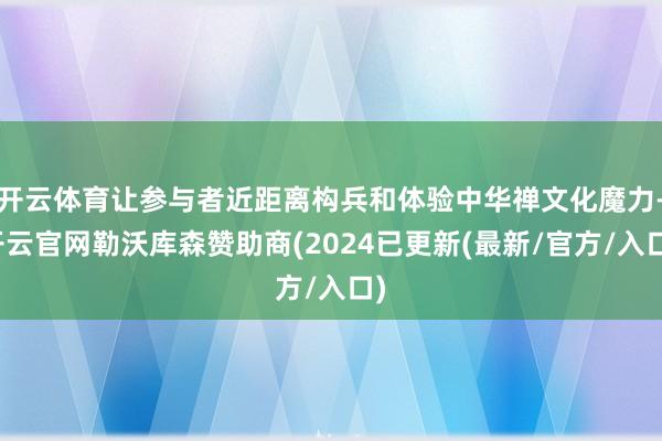 开云体育让参与者近距离构兵和体验中华禅文化魔力-开云官网勒沃库森赞助商(2024已更新(最新/官方/入口)