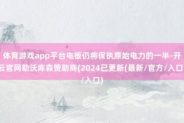 体育游戏app平台电板仍将保执原始电力的一半-开云官网勒沃库森赞助商(2024已更新(最新/官方/入口)