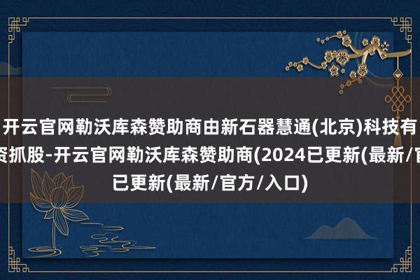 开云官网勒沃库森赞助商由新石器慧通(北京)科技有限公司全资抓股-开云官网勒沃库森赞助商(2024已更新(最新/官方/入口)