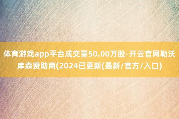体育游戏app平台成交量50.00万股-开云官网勒沃库森赞助商(2024已更新(最新/官方/入口)
