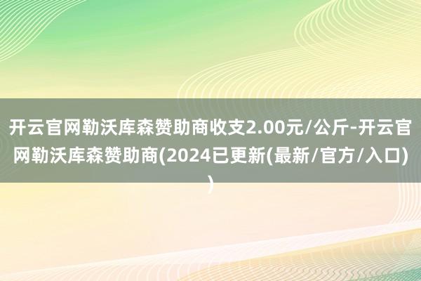 开云官网勒沃库森赞助商收支2.00元/公斤-开云官网勒沃库森赞助商(2024已更新(最新/官方/入口)