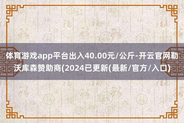 体育游戏app平台出入40.00元/公斤-开云官网勒沃库森赞助商(2024已更新(最新/官方/入口)